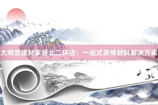 大明宫建材家居北二环店：一站式装修材料解决方案