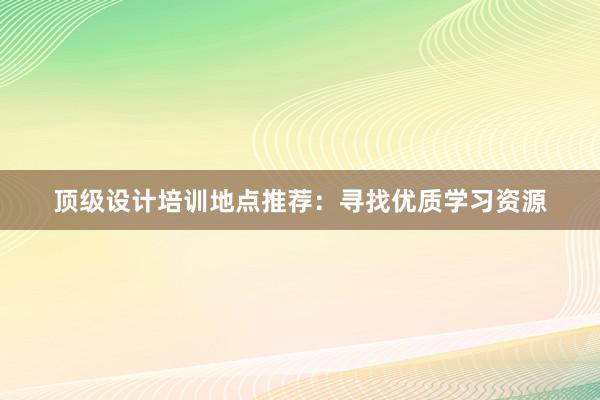 顶级设计培训地点推荐：寻找优质学习资源