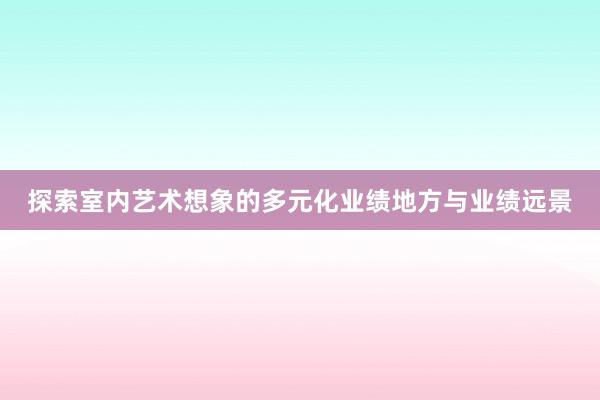 探索室内艺术想象的多元化业绩地方与业绩远景